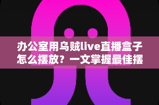 办公室用乌贼live直播盒子怎么摆放？一文掌握最佳摆放技巧，让直播效果翻倍