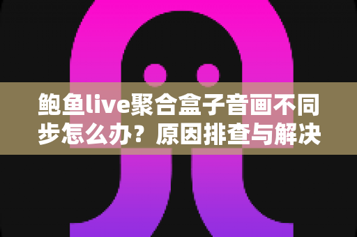 鲍鱼live聚合盒子音画不同步怎么办？原因排查与解决方法全攻略