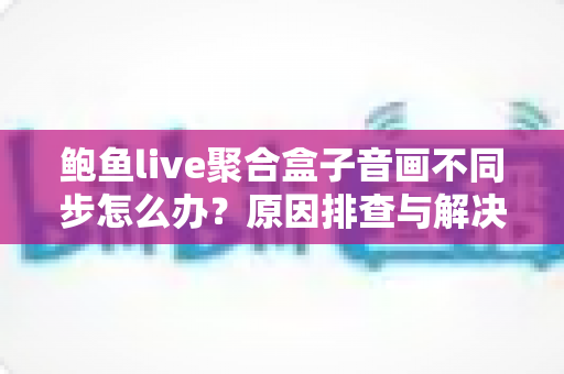 鲍鱼live聚合盒子音画不同步怎么办？原因排查与解决方法全攻略