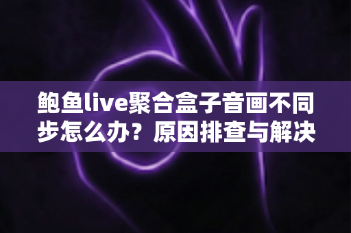 鲍鱼live聚合盒子音画不同步怎么办？原因排查与解决方法全攻略