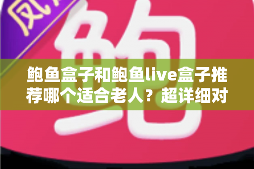 鲍鱼盒子和鲍鱼live盒子推荐哪个适合老人？超详细对比与适老化选购指南，帮爸妈告别“看电视难”