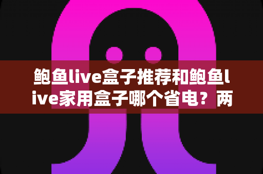 鲍鱼live盒子推荐和鲍鱼live家用盒子哪个省电?两款热门盒子功耗深度对比与选购实用指南 鲍鱼live盒子推荐和鲍鱼live家用盒子哪个省电?两款热门盒子功耗深度对比与选购实用指南