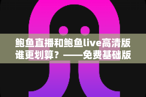 鲍鱼直播和鲍鱼live高清版谁更划算？——免费基础版与高清版全方位对比与省钱选购指南