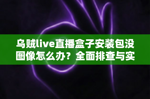 乌贼live直播盒子安装包没图像怎么办?全面排查与实用解决指南 乌贼live直播盒子安装包没图像怎么办?全面排查与实用解决指南