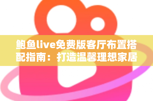 鲍鱼live免费版客厅布置搭配指南：打造温馨理想家居空间的实用灵感大全
