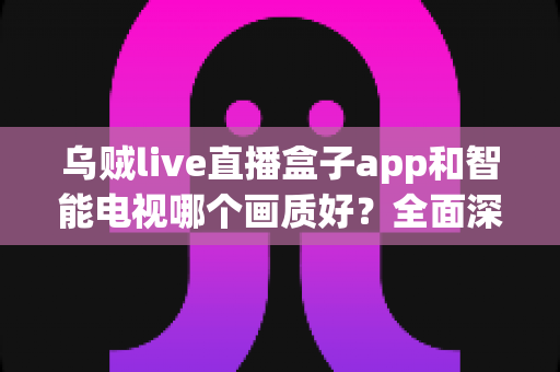 乌贼live直播盒子app和智能电视哪个画质好？全面深度对比解析，助你找到最清晰的观影方案
