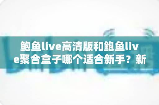 鲍鱼live高清版和鲍鱼live聚合盒子哪个适合新手?新手入门选型全攻略详解 鲍鱼live高清版和鲍鱼live聚合盒子哪个适合新手?新手入门选型全攻略详解
