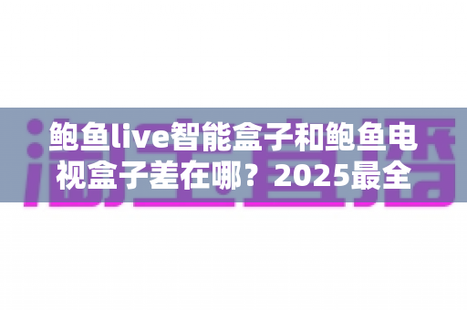 鲍鱼live智能盒子和鲍鱼电视盒子差在哪?2025最全区别对比与选购指南 鲍鱼live智能盒子和鲍鱼电视盒子差在哪?2025最全区别对比与选购指南