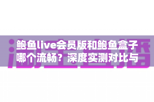 鲍鱼live会员版和鲍鱼盒子哪个流畅?深度实测对比与选购指南 鲍鱼live会员版和鲍鱼盒子哪个流畅?深度实测对比与选购指南