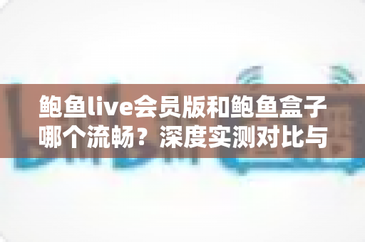 鲍鱼live会员版和鲍鱼盒子哪个流畅?深度实测对比与选购指南 鲍鱼live会员版和鲍鱼盒子哪个流畅?深度实测对比与选购指南