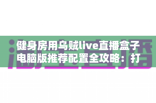 健身房用乌贼live直播盒子电脑版推荐配置全攻略：打造高清流畅的课程直播体验