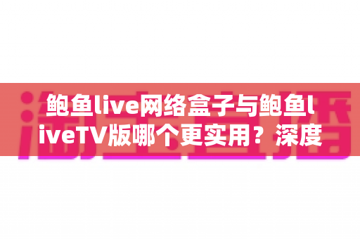 鲍鱼live网络盒子与鲍鱼liveTV版哪个更实用？深度对比分析助你选对版本
