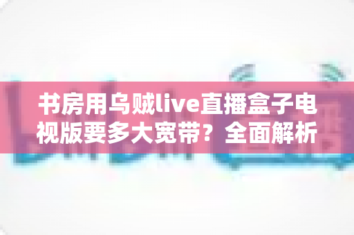 书房用乌贼live直播盒子电视版要多大宽带?全面解析带宽需求与流畅观影优化指南 书房用乌贼live直播盒子电视版要多大宽带?全面解析带宽需求与流畅观影优化指南