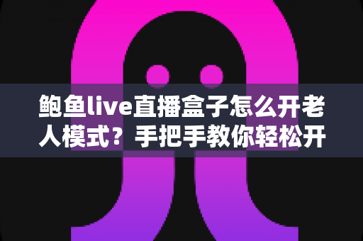 鲍鱼live直播盒子怎么开老人模式？手把手教你轻松开启长辈关怀模式的完整指南