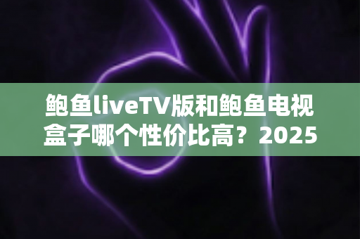 鲍鱼liveTV版和鲍鱼电视盒子哪个性价比高？2025年最全选购对比指南