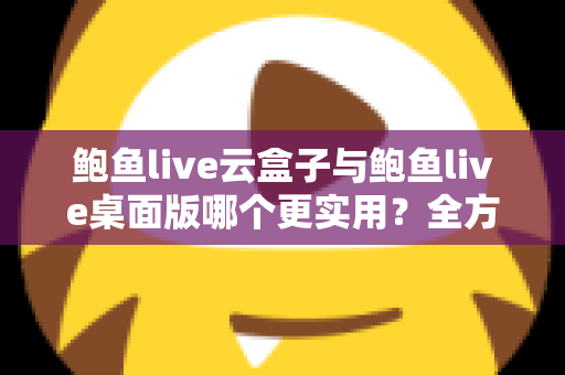 鲍鱼live云盒子与鲍鱼live桌面版哪个更实用？全方位对比分析助你选出最佳使用方案