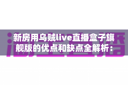 新房用乌贼live直播盒子旗舰版的优点和缺点全解析：新家客厅娱乐避坑与选购实用指南