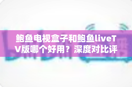 鲍鱼电视盒子和鲍鱼liveTV版哪个好用?深度对比评测与选购指南 鲍鱼电视盒子和鲍鱼liveTV版哪个好用?深度对比评测与选购指南