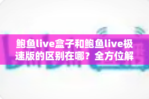 鲍鱼live盒子和鲍鱼live极速版的区别在哪？全方位解析两大版本核心差异，帮你选对不踩坑