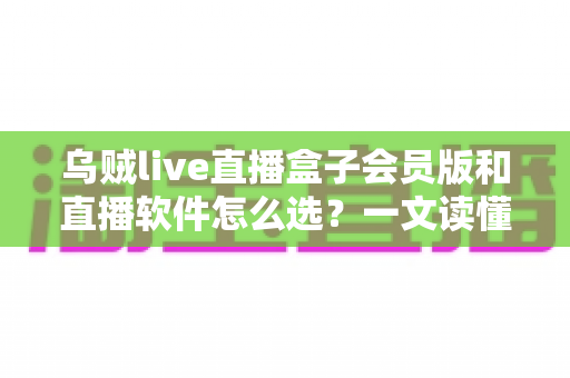 乌贼live直播盒子会员版和直播软件怎么选?一文读懂选择逻辑与避坑要点 乌贼live直播盒子会员版和直播软件怎么选?一文读懂选择逻辑与避坑要点
