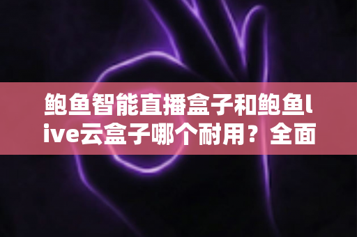 鲍鱼智能直播盒子和鲍鱼live云盒子哪个耐用？全面对比解析与选购建议