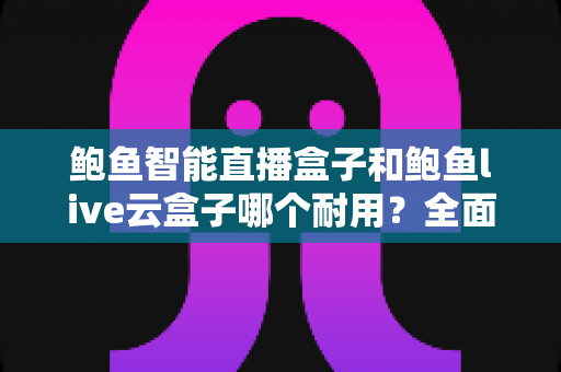 鲍鱼智能直播盒子和鲍鱼live云盒子哪个耐用？全面对比解析与选购建议