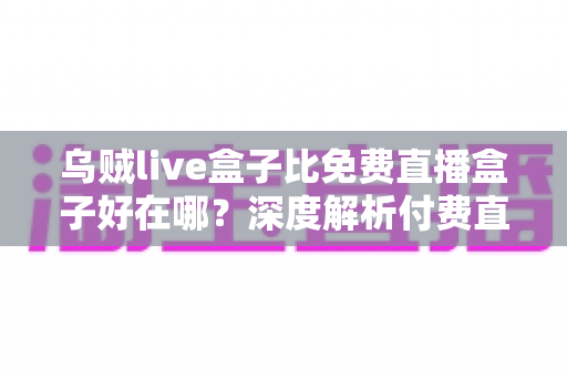 乌贼live盒子比免费直播盒子好在哪？深度解析付费直播盒子的五大核心优势
