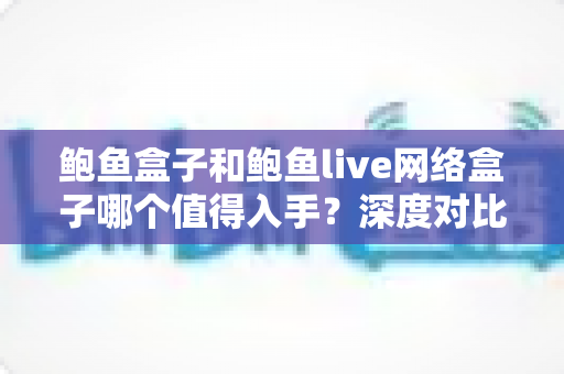 鲍鱼盒子和鲍鱼live网络盒子哪个值得入手?深度对比与避坑选购指南 鲍鱼盒子和鲍鱼live网络盒子哪个值得入手?深度对比与避坑选购指南