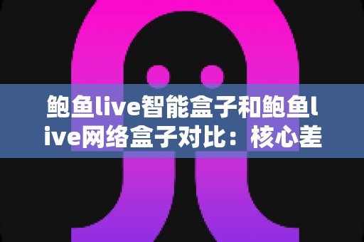 鲍鱼live智能盒子和鲍鱼live网络盒子对比：核心差异、性能体验与选购建议一次讲清楚
