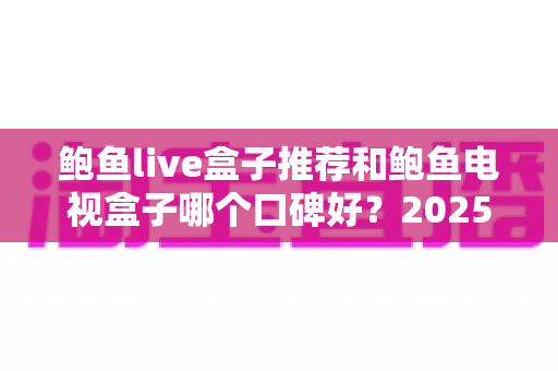 鲍鱼live盒子推荐和鲍鱼电视盒子哪个口碑好？2025年电视盒子选购深度评测与避坑指南