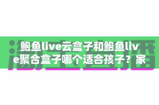 鲍鱼live云盒子和鲍鱼live聚合盒子哪个适合孩子？家长必读的深度对比与选购指南
