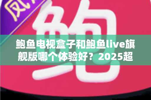 鲍鱼电视盒子和鲍鱼live旗舰版哪个体验好？2025超全深度对比评测与避坑选购指南