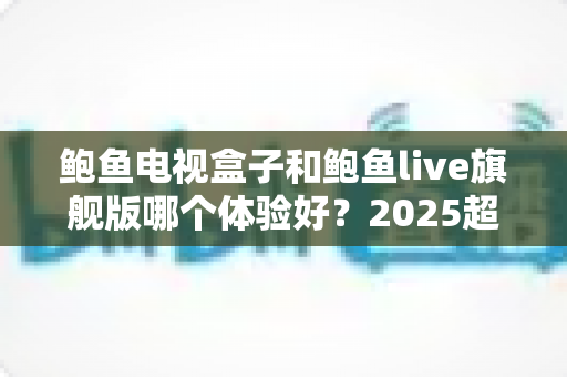 鲍鱼电视盒子和鲍鱼live旗舰版哪个体验好？2025超全深度对比评测与避坑选购指南