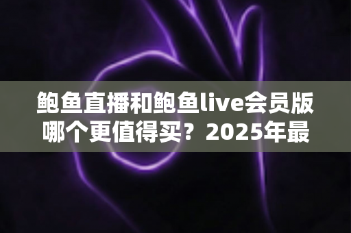 鲍鱼直播和鲍鱼live会员版哪个更值得买？2025年最全对比评测帮你选对不花冤枉钱