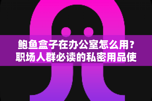 鲍鱼盒子在办公室怎么用?职场人群必读的私密用品使用、清洁与收纳全指南 鲍鱼盒子在办公室怎么用?职场人群必读的私密用品使用、清洁与收纳全指南