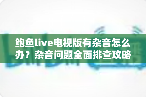 鲍鱼live电视版有杂音怎么办?杂音问题全面排查攻略,手把手教你快速恢复清晰音质 鲍鱼live电视版有杂音怎么办?杂音问题全面排查攻略,手把手教你快速恢复清晰音质