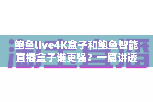 鲍鱼live4K盒子和鲍鱼智能直播盒子谁更强？一篇讲透两款盒子的深度横评指南