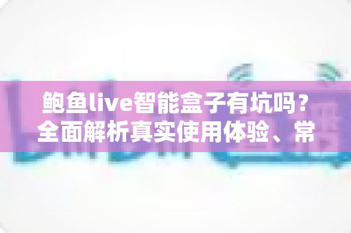 鲍鱼live智能盒子有坑吗？全面解析真实使用体验、常见套路与避坑指南