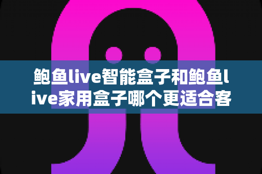 鲍鱼live智能盒子和鲍鱼live家用盒子哪个更适合客厅？2025年客厅大屏影音设备深度对比与选购指南