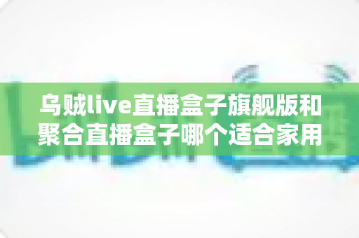 乌贼live直播盒子旗舰版和聚合直播盒子哪个适合家用?——家庭客厅观影选购深度对比指南 乌贼live直播盒子旗舰版和聚合直播盒子哪个适合家用?——家庭客厅观影选购深度对比指南