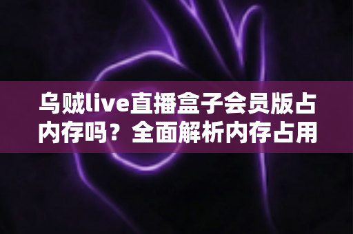 乌贼live直播盒子会员版占内存吗？全面解析内存占用与优化技巧