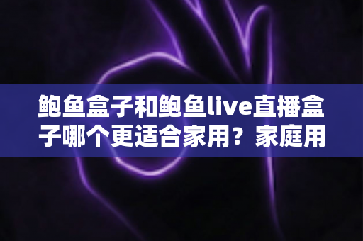 鲍鱼盒子和鲍鱼live直播盒子哪个更适合家用？家庭用户必看的深度对比与选购指南