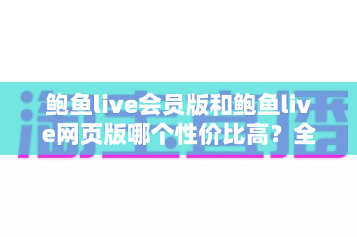 鲍鱼live会员版和鲍鱼live网页版哪个性价比高？全方位深度对比与省钱选择指南