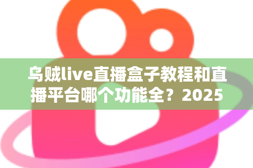 乌贼live直播盒子教程和直播平台哪个功能全？2025最新使用指南与平台功能深度测评