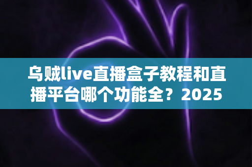 乌贼live直播盒子教程和直播平台哪个功能全？2025最新使用指南与平台功能深度测评