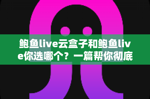 鲍鱼live云盒子和鲍鱼live你选哪个？一篇帮你彻底搞懂的深度对比指南