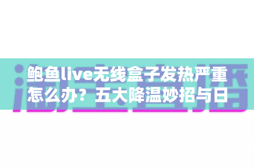 鲍鱼live无线盒子发热严重怎么办？五大降温妙招与日常预防全攻略