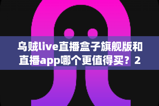 乌贼live直播盒子旗舰版和直播app哪个更值得买？2025年深度选购指南，帮你告别选择困难