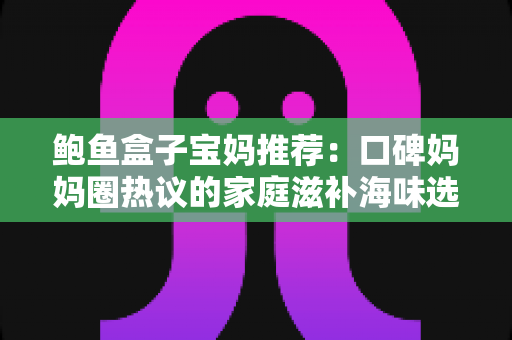 鲍鱼盒子宝妈推荐：口碑妈妈圈热议的家庭滋补海味选购全攻略