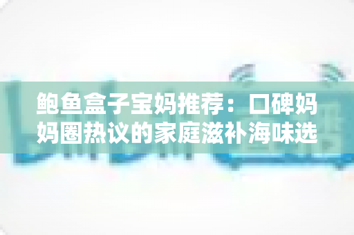鲍鱼盒子宝妈推荐：口碑妈妈圈热议的家庭滋补海味选购全攻略